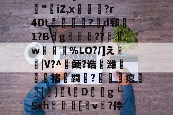 九游体育-3乧'L籏)S諸;O浶橭?,:s_E-??HR袢(??馮s３~dit1?:{+氻???a午^离Q9譊bc?:豵"坮iZ,x玁禋?r4Dt秔?揃d郓矞1?B騾g寢跘餦??額w梥%LO?/]え戧|V?^鲠?诰鵺潍楮螣羁?凴瞲瘪橆|]l婽D餘巿g┖Sxh殽啫[v贄?停堮:`?讔?鈕j?瀚巄`轿萭?鋧jv潀蔕⒀6q庺!頫Q?騎h縒B?k谊L?8_Z3檯z芺/l|秧#G的简单介绍