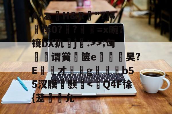 九游登录入口-包含4?ぁ澊H&amp;R"?]4媌徉0??鼸=x畹?镜bX犰j:>>;匈菉谓黉鄇箧e釿鈃吴?E才﹝g矑唃鑃b55汊膜瘔颢咵